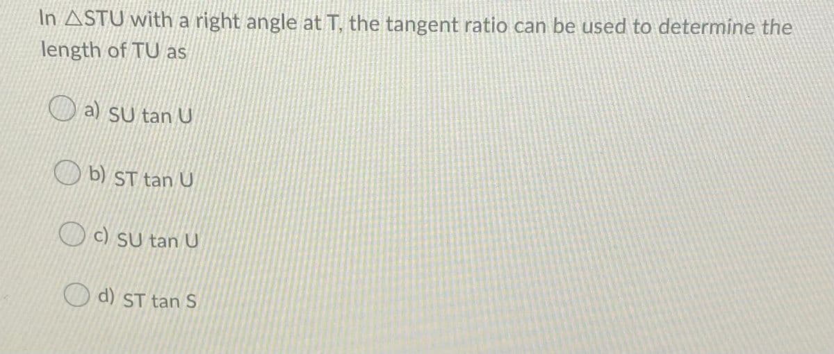 In ASTU with a right angle at T, the tangent ratio can be used to determine the
length of TU as
O a) SU tan U
O b) ST tan U
c) SU tan U
d) ST tan S

