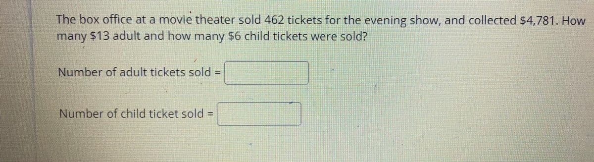 The box office at a movie theater sold 462 tickets for the evening show, and collected $4,781. How
many $13 adult and how many $6 child tickets were sold?
Number of adult tickets sold% =
Number of child ticket sold =
