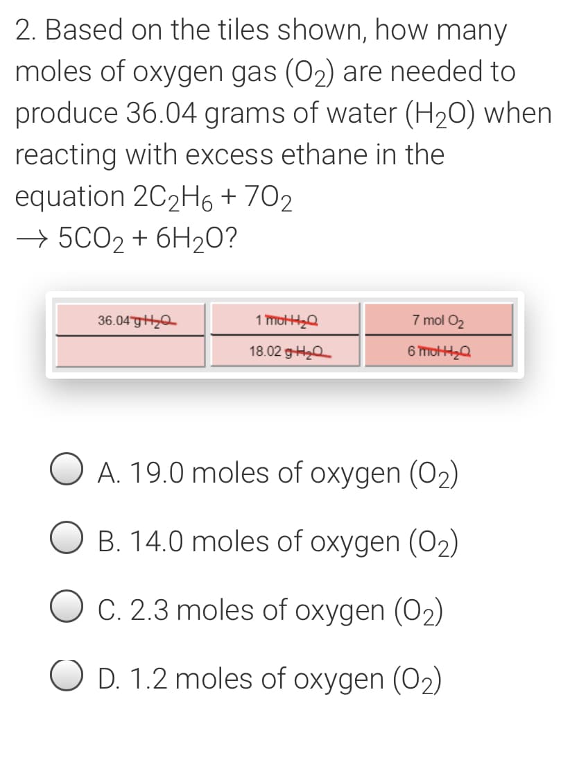 2. Based on the tiles shown, how many
moles of oxygen gas (O2) are needed to
produce 36.04 grams of water (H20) when
reacting with excess ethane in the
equation 2C2H6 + 702
→ 5CO2 + 6H20?
36.04gH0
1 mo,Q
7 mol O2
18.02 9H20
6 mot,Q
A. 19.0 moles of oxygen (O2)
B. 14.0 moles of oxygen (O2)
C. 2.3 moles of oxygen (02)
O D. 1.2 moles of oxygen (O2)
