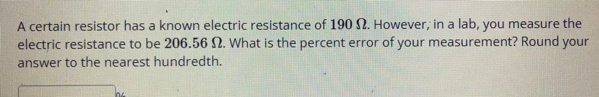 A certain resistor has a known electric resistance of 190 N. However, in a lab, you measure the
electric resistance to be 206.56 2. What is the percent error of your measurement? Round your
answer to the nearest hundredth.
