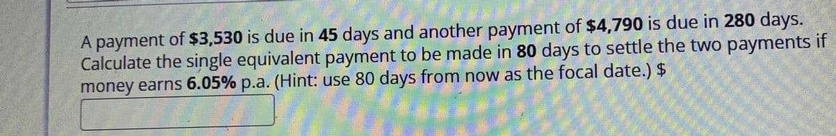 A payment of $3,530 is due in 45 days and another payment of $4,790 is due in 280 days.
Calculate the single equivalent payment to be made in 80 days to settle the two payments if
money earns 6.05% p.a. (Hint: use 80 days from now as the focal date.) $
