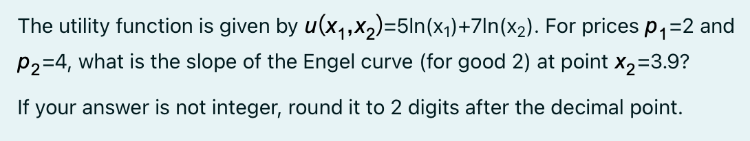 The utility function is given by u(x,oX2)=5ln(x1)+7ln(x2). For prices p,=2 and
P2=4, what is the slope of the Engel curve (for good 2) at point x2=3.9?
If your answer is not integer, round it to 2 digits after the decimal point.
