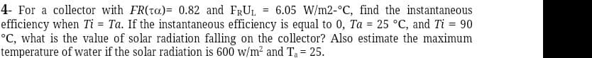 4- For a collector with FR(ta)= 0.82 and FRUL = 6.05 W/m2-°C, find the instantaneous
efficiency when Ti = Ta. If the instantaneous efficiency is equal to 0, Ta = 25 °C, and Ti = 90
°C, what is the value of solar radiation falling on the collector? Also estimate the maximum
temperature of water if the solar radiation is 600 w/m² and Ta= 25.
