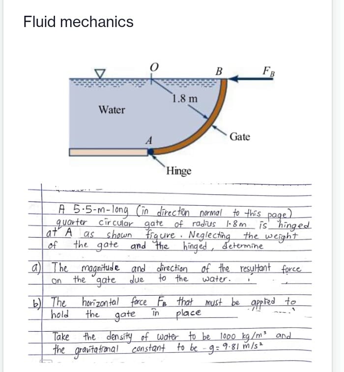 Fluid mechanics
В
FB
1.8 m
Water
Gate
A
Hinge
A 5.5-m-long (in directen normal to this page)
quarter circular gate of radius l-8m
is hinged
at A
as shown Frg ure · Neglecting the weight
of
the gate and the hinged, determine
a) The magnitude and direction of the resultant force
to the
water.
the "gate due
on
The horizontal force Fe that must be apphed
în
place
to
hold
the
gate
the density of water to be 1000 kg/m³ and
the gravita fronal constant to be - 9:9.81 m/s²
Take
