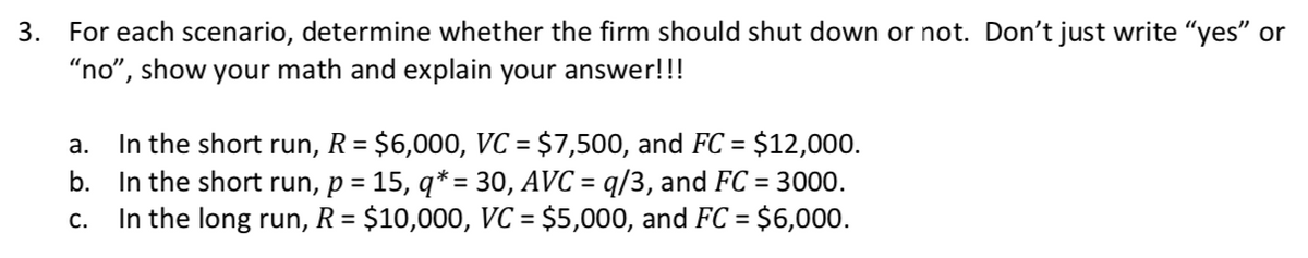 3. For each scenario, determine whether the firm should shut down or not. Don't just write "yes" or
"no", show your math and explain your answer!!!
R = $6,000, VC = $7,500, and FC =
In the short
b. In the short run, p = 15, q* = 30, AVC = q/3, and FC = 3000.
In the long run, R= $10,000, VC = $5,000, and FC = $6,000.
а.
run,
$12,000.
%3D
%3D
С.

