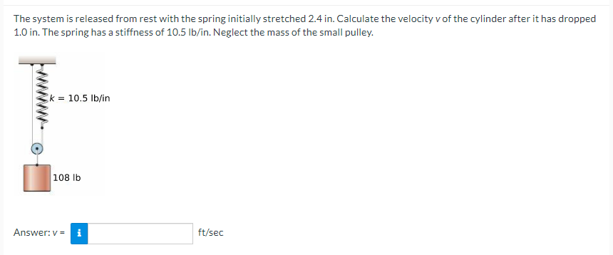 The system is released from rest with the spring initially stretched 2.4 in. Calculate the velocity v of the cylinder after it has dropped
1.0 in. The spring has a stiffness of 10.5 Ib/in. Neglect the mass of the small pulley.
k = 10.5 lb/in
108 lb
Answer: v = i
ft/sec
