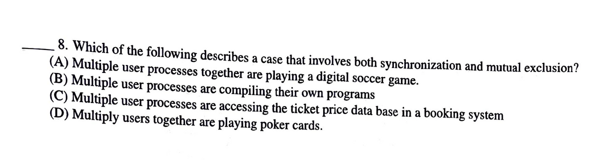8. Which of the following describes a case that involves both synchronization and mutual exclusion?
(A) Multiple user processes together are playing a digital soccer game.
(B) Multiple user processes are compiling their own programs
(C) Multiple user processes are accessing the ticket price data base in a booking system
(D) Multiply users together are playing poker cards.
