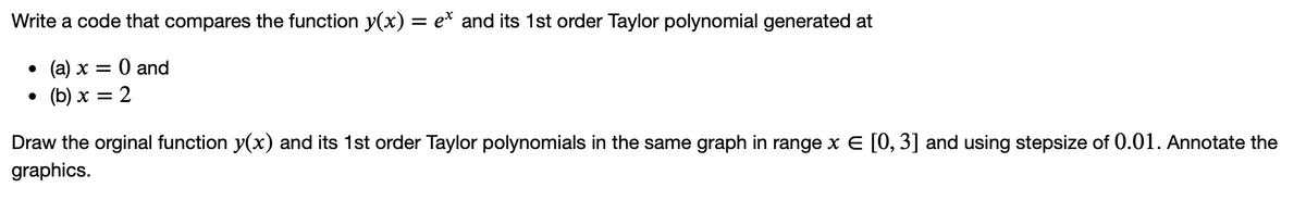 Write a code that compares the function y(x) = e* and its 1st order Taylor polynomial generated at
O and
• (b) x = 2
. (а) х —
Draw the orginal function y(x) and its 1st order Taylor polynomials in the same graph in range x E [0, 3] and using stepsize of 0.01. Annotate the
graphics.
