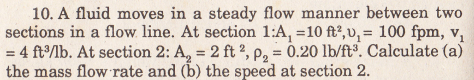 10. A fluid moves in a steady flow manner between two
sections in a flow line. At section 1:A, =10 ft?, v, = 100 fpm, v,
= 4 ftlb. At section 2: A, = 2 ft 2, p, = 0.20 lb/ft. Calculate (a)
the mass flow rate and (b) the speed at section 2.
%3D
%3!
%3D

