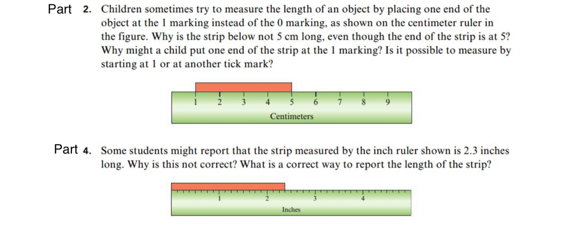 Part 2. Children sometimes try to measure the length of an object by placing one end of the
object at the 1 marking instead of the 0 marking, as shown on the centimeter ruler in
the figure. Why is the strip below not 5 cm long, even though the end of the strip is at 5?
Why might a child put one end of the strip at the 1 marking? Is it possible to measure by
starting at 1 or at another tick mark?
3
4
5
7 8
Centimeters
Part 4. Some students might report that the strip measured by the inch ruler shown is 2.3 inches
long. Why is this not correct? What is a correct way to report the length of the strip?
2
3
Inches
