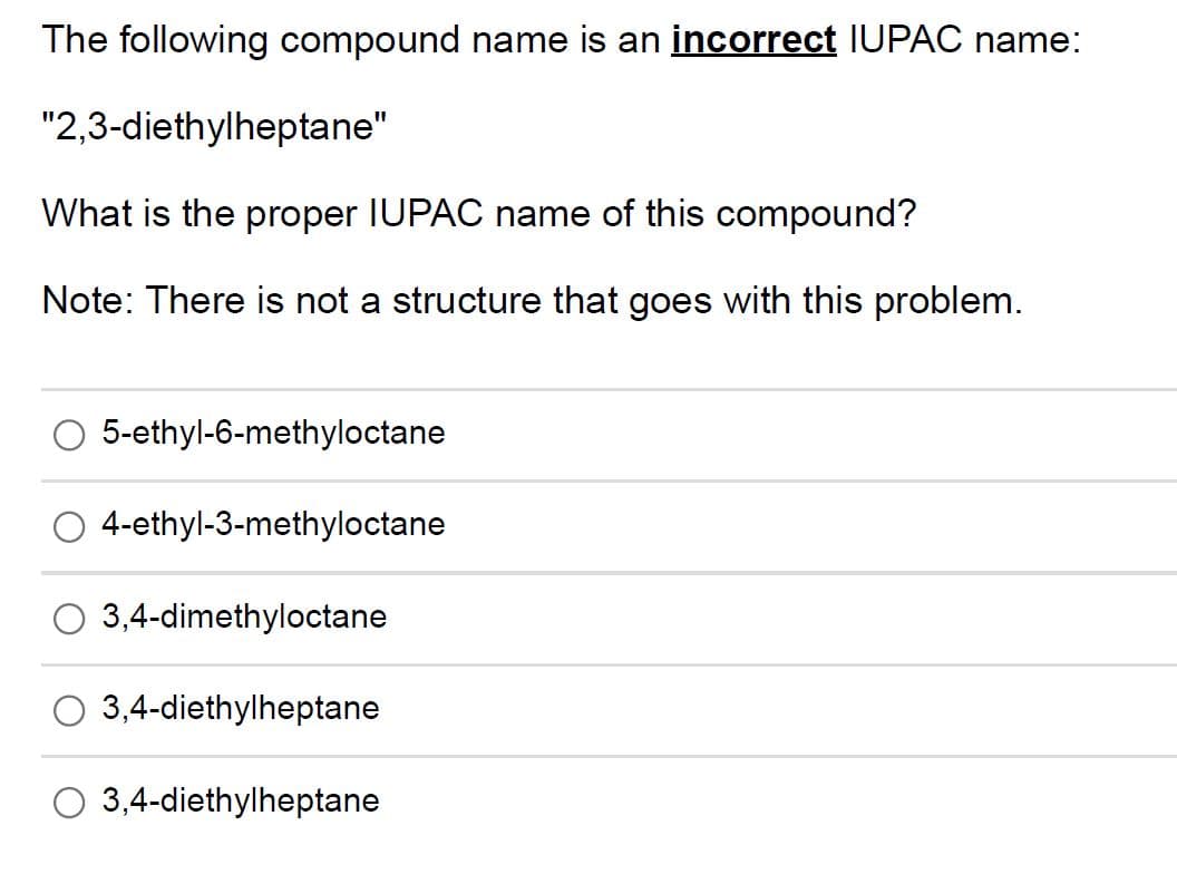 The following compound name is an incorrect IUPAC name:
"2,3-diethylheptane"
What is the proper IUPAC name of this compound?
Note: There is not a structure that goes with this problem.
5-ethyl-6-methyloctane
4-ethyl-3-methyloctane
3,4-dimethyloctane
3,4-diethylheptane
3,4-diethylheptane
