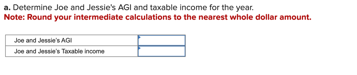 a. Determine Joe and Jessie's AGI and taxable income for the year.
Note: Round your intermediate calculations to the nearest whole dollar amount.
Joe and Jessie's AGI
Joe and Jessie's Taxable income