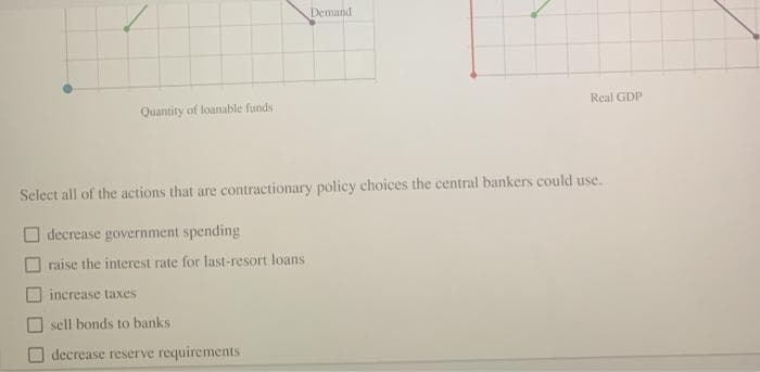 Quantity of loanable funds
Demand
increase taxes
sell bonds to banks
decrease reserve requirements
Real GDP
Select all of the actions that are contractionary policy choices the central bankers could use.
decrease government spending
raise the interest rate for last-resort loans