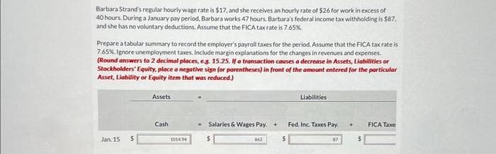 Barbara Strand's regular hourly wage rate is $17, and she receives an hourly rate of $26 for work in excess of
40 hours. During a January pay period, Barbara works 47 hours. Barbara's federal income tax withholding is $87,
and she has no voluntary deductions. Assume that the FICA tax rate is 7.65%
Prepare a tabular summary to record the employer's payroll taxes for the period. Assume that the FICA tax rate is
7.65%, Ignore unemployment taxes. Include margin explanations for the changes in revenues and expenses.
(Round answers to 2 decimal places, e.g. 15.25. If a transaction causes a decrease in Assets, Liabilities or
Stockholders' Equity, place a negative sign (or parentheses) in front of the amount entered for the particular
Asset, Liability or Equity item that was reduced.)
Jan. 15
$
Assets
Cash
1014.94
Salaries & Wages Pay. +
862
Liabilities
Fed. Inc. Taxes Pay.
FICA Taxe