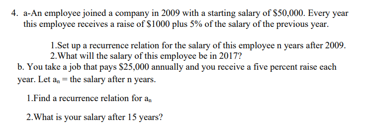 4. a-An employee joined a company in 2009 with a starting salary of $50,000. Every year
this employee receives a raise of $1000 plus 5% of the salary of the previous year.
1.Set up a recurrence relation for the salary of this employee n years after 2009.
2.What will the salary of this employee be in 2017?
b. You take a job that pays $25,000 annually and you receive a five percent raise each
year. Let a, = the salary after n years.
1.Find a recurrence relation for a,
2. What is your salary after 15 years?
