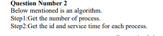 Question Number 2
Below mentioned is an algorithm.
Step1:Get the number of process.
Step2:Get the id and service time for each process.
