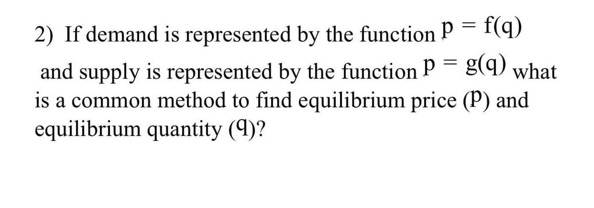 2) If demand is represented by the function p = f(q)
and supply is represented by the function P = g(q) what
is a common method to find equilibrium price (P) and
equilibrium quantity (9)?
