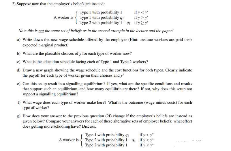 2) Suppose now that the employer's beliefs are instead:
Type 1 with probability 1
A worker is { Type 1 with probability q1
if y < y*
if y > y*
Type 2 with probability 1 – q1 if y2 y*
Note this is not the same set of beliefs as in the second example in the lecture and the paper!
a) Write down the new wage schedule offered by the employer (Hint: assume workers are paid their
expected marginal product)
b) What are the plausible choices of y for each type of worker now?
c) What is the education schedule facing each of Type 1 and Type 2 workers?
d) Draw a new graph showing the wage schedule and the cost functions for both types. Clearly indicate
the payoff for each type of worker given their choices and y*
e) Can this setup result in a signalling equilibrium? If yes, what are the specific conditions and results
that support such an equilibrium, and how many equilibria are there? If not, why does this setup not
support a signalling equilibrium?
f) What wage does each type of worker make here? What is the outcome (wage minus costs) for each
type of worker?
g) How does your answer to the previous question (2f) change if the employer's beliefs are instead as
given below? Compare your answers for each of these alternative sets of employer beliefs: what effect
does getting more schooling have? Discuss.
if y< y*
Type 1 with probability qı
Type 2 with probability 1– q1 if y<y*
Type 2 with probability 1
A worker is
if y >y*
