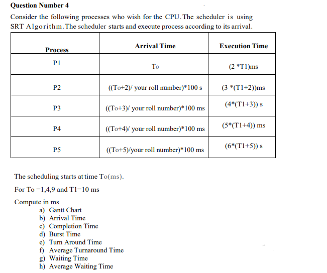 Question Number 4
Consider the following processes who wish for the CPU. The scheduler is using
SRT Algorithm. The scheduler starts and execute process according to its arrival.
Arrival Time
Execution Time
Process
P1
To
(2 *T1)ms
P2
((To+2)/ your roll number)*100 s
(3 *(T1+2))ms
(4*(T1+3)) s
P3
((To+3)/ your roll number)*100 ms
(5*(T1+4)) ms
P4
((To+4)/ your roll number)*100 ms
(6*(T1+5)) s
P5
((To+5)/your roll number)*100 ms
The scheduling starts at time To(ms).
For To =1,4,9 and T1=10 ms
Compute in ms
a) Gantt Chart
b) Arrival Time
c) Completion Time
d) Burst Time
c) Tum Around Time
f) Average Turnaround Time
g) Waiting Time
h) Average Waiting Time
