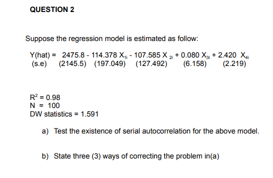QUESTION 2
Suppose the regression model is estimated as follow:
Y(hat) = 2475.8 - 114.378 X,, - 107.585 X 2 + 0.080 X + 2.420 X4
(2.219)
(2145.5) (197.049) (127.492)
(s.e)
(6.158)
R? = 0.98
N = 100
DW statistics = 1.591
a) Test the existence of serial autocorrelation for the above model.
b) State three (3) ways of correcting the problem in(a)
