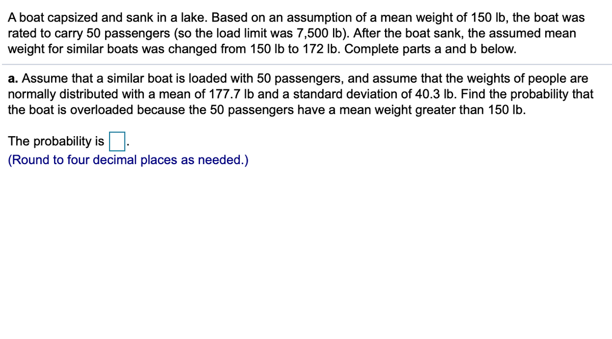 A boat capsized and sank in a lake. Based on an assumption of a mean weight of 150 lb, the boat was
rated to carry 50 passengers (so the load limit was 7,500 lb). After the boat sank, the assumed mean
weight for similar boats was changed from 150 lb to 172 Ib. Complete parts a and b below.
a. Assume that a similar boat is loaded with 50 passengers, and assume that the weights of people are
normally distributed with a mean of 177.7 Ib and a standard deviation of 40.3 lb. Find the probability that
the boat is overloaded because the 50 passengers have a mean weight greater than 150 lb.
The probability is:
(Round to four decimal places as needed.)
