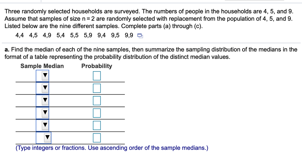 Three randomly selected households are surveyed. The numbers of people in the households are 4, 5, and 9.
Assume that samples of size n=2 are randomly selected with replacement from the population of 4, 5, and 9.
Listed below are the nine different samples. Complete parts (a) through (c).
4,4 4,5 4,9 5,4 5,5 5,9 9,4 9,5 9,9 D
a. Find the median of each of the nine samples, then summarize the sampling distribution of the medians in the
format of a table representing the probability distribution of the distinct median values.
Sample Median
Probability
(Type integers or fractions. Use ascending order of the sample medians.)
