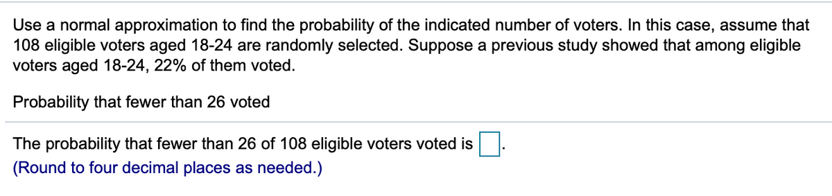 Use a normal approximation to find the probability of the indicated number of voters. In this case, assume that
108 eligible voters aged 18-24 are randomly selected. Suppose a previous study showed that among eligible
voters aged 18-24, 22% of them voted.
Probability that fewer than 26 voted
The probability that fewer than 26 of 108 eligible voters voted is
(Round to four decimal places as needed.)
