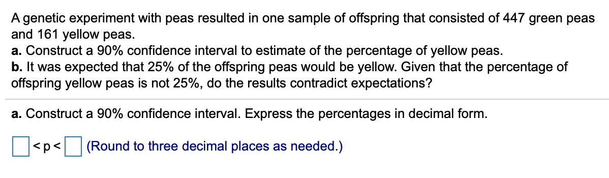 A genetic experiment with peas resulted in one sample of offspring that consisted of 447 green peas
and 161 yellow peas.
a. Construct a 90% confidence interval to estimate of the percentage of yellow peas.
b. It was expected that 25% of the offspring peas would be yellow. Given that the percentage of
offspring yellow peas is not 25%, do the results contradict expectations?
a. Construct a 90% confidence interval. Express the percentages in decimal form.
<p<
(Round to three decimal places as needed.)
