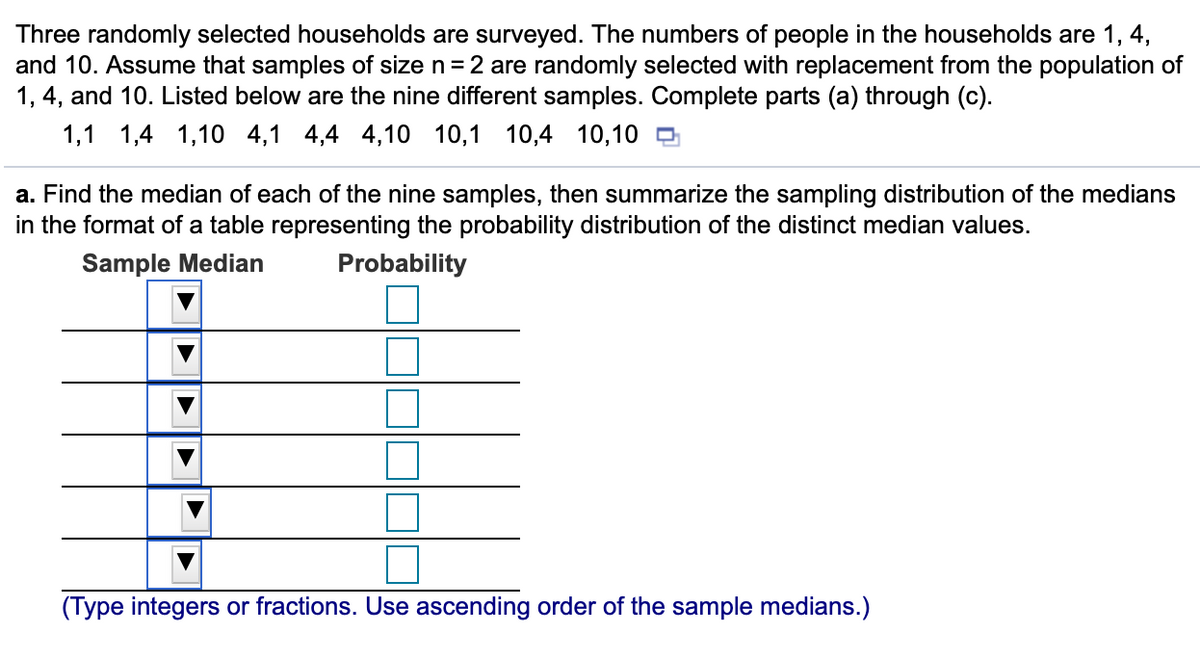 Three randomly selected households are surveyed. The numbers of people in the households are 1, 4,
and 10. Assume that samples of size n=2 are randomly selected with replacement from the population of
1, 4, and 10. Listed below are the nine different samples. Complete parts (a) through (c).
1,1 1,4
1,10 4,1 4,4 4,10 10,1
10,4 10,10 D
a. Find the median of each of the nine samples, then summarize the sampling distribution of the medians
in the format of a table representing the probability distribution of the distinct median values.
Sample Median
Probability
(Type integers or fractions. Use ascending order of the sample medians.)
