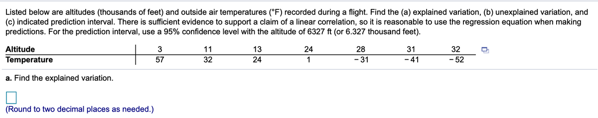 Listed below are altitudes (thousands of feet) and outside air temperatures (°F) recorded during a flight. Find the (a) explained variation, (b) unexplained variation, and
(c) indicated prediction interval. There is sufficient evidence to support a claim of a linear correlation, so it is reasonable to use the regression equation when making
predictions. For the prediction interval, use a 95% confidence level with the altitude of 6327 ft (or 6.327 thousand feet).
Altitude
11
13
24
28
31
32
Temperature
57
32
24
1
- 31
- 41
- 52
a. Find the explained variation.
(Round to two decimal places as needed.)
