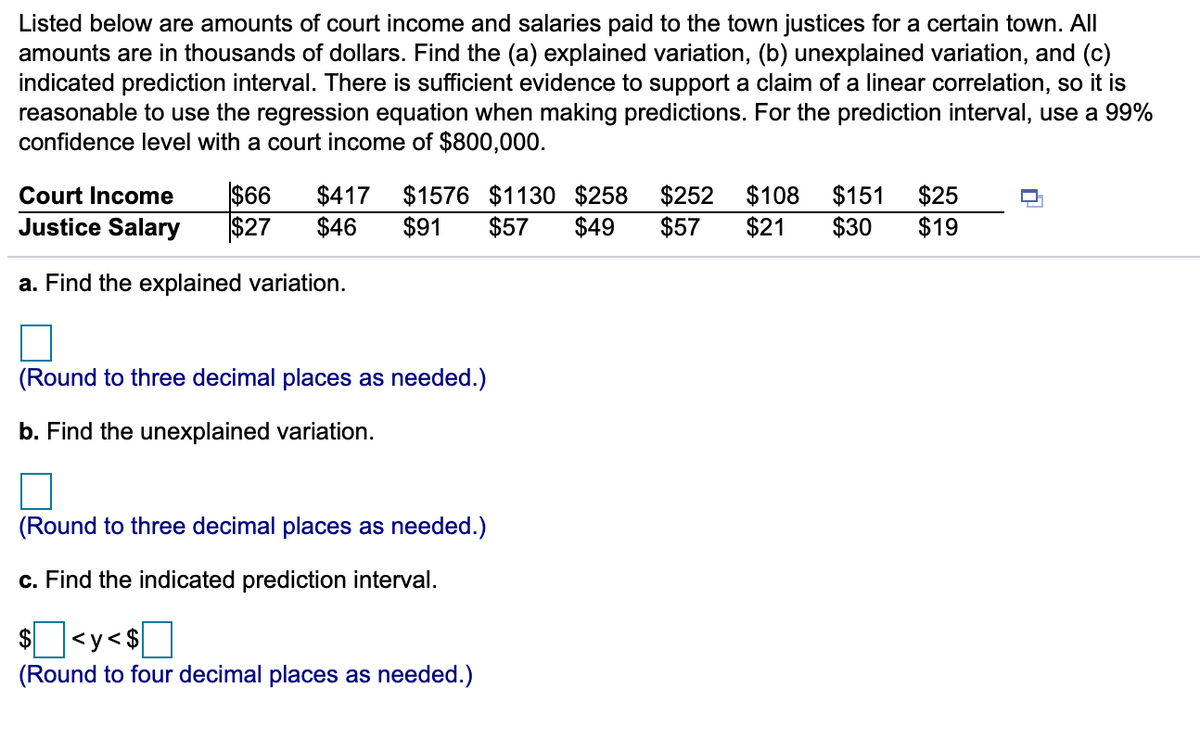 Listed below are amounts of court income and salaries paid to the town justices for a certain town. All
amounts are in thousands of dollars. Find the (a) explained variation, (b) unexplained variation, and (c)
indicated prediction interval. There is sufficient evidence to support a claim of a linear correlation, so it is
reasonable to use the regression equation when making predictions. For the prediction interval, use a 99%
confidence level with a court income of $800,000.
$66
$27
$417
$46
$1576 $1130 $258
$57
$252
$57
$151
$30
$108
$25
$19
Court Income
Justice Salary
$91
$49
$21
a. Find the explained variation.
(Round to three decimal places as needed.)
b. Find the unexplained variation.
(Round to three decimal places as needed.)
c. Find the indicated prediction interval.
I<y<$]
$
(Round to four decimal places as needed.)
