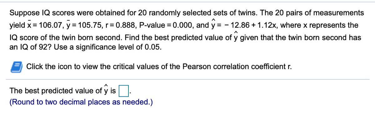 Suppose IQ scores were obtained for 20 randomly selected sets of twins. The 20 pairs of measurements
yield x= 106.07, y = 105.75, r= 0.888, P-value = 0.000, and y = - 12.86 + 1.12x, where x represents the
%D
%3D
IQ score of the twin born second. Find the best predicted value of y given that the twin born second has
an IQ of 92? Use a significance level of 0.05.
Click the icon to view the critical values of the Pearson correlation coefficient r.
The best predicted value of y is
(Round to two decimal places as needed.)
