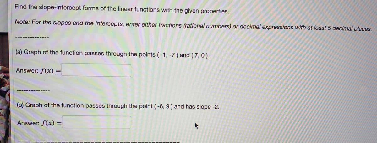 Find the slope-intercept forms of the linear functions with the given properties.
Note: For the slopes and the intercepts, enter either fractions (rational numbers) or decimal expressions with at least 5 decimal places.
(a) Graph of the function passes through the points (-1, -7) and ( 7, 0).
Answer: f(x) =
%3D
(b) Graph of the function passes through the point (-6, 9) and has slope -2.
Answer: f(x) =
