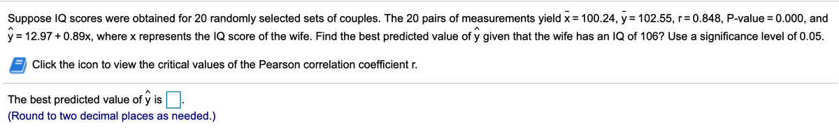Suppose IQ scores were obtained for 20 randomly selected sets of couples. The 20 pairs of measurements yield x = 100.24, y = 102.55, r= 0.848, P-value = 0.000, and
%3D
y = 12.97 + 0.89x, where x represents the IQ score of the wife. Find the best predicted value of y given that the wife has an IQ of 106? Use a significance level of 0.05.
Click the icon to view the critical values of the Pearson correlation coefficient r.
The best predicted value of y is
(Round to two decimal places as needed.)
