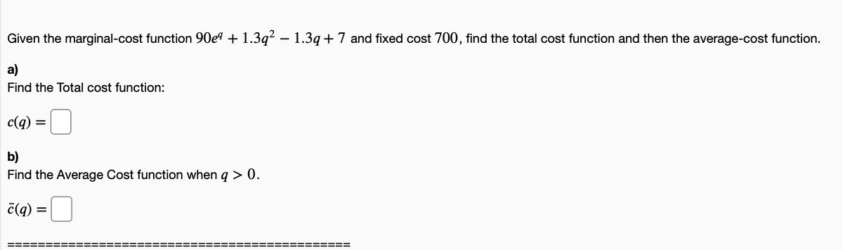 Given the marginal-cost function 90eº + 1.3q² – 1.3q+ 7 and fixed cost 700, find the total cost function and then the average-cost function.
a)
Find the Total cost function:
c(q) =
b)
Find the Average Cost function when q > 0.
č(q) =
