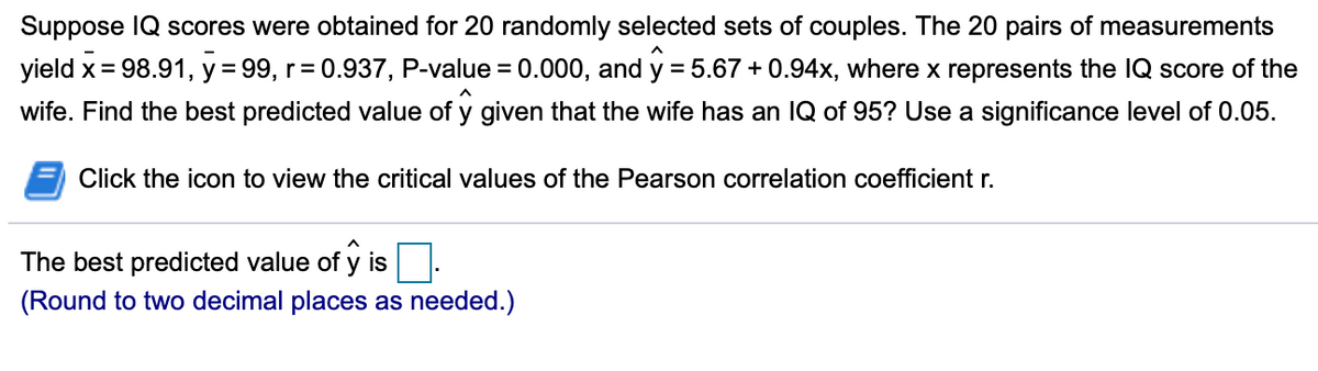 Suppose IQ scores were obtained for 20 randomly selected sets of couples. The 20 pairs of measurements
yield x = 98.91, y = 99, r= 0.937, P-value = 0.000, and y = 5.67 + 0.94x, where x represents the IQ score of the
wife. Find the best predicted value of y given that the wife has an IQ of 95? Use a significance level of 0.05.
Click the icon to view the critical values of the Pearson correlation coefficient r.
The best predicted value of y is
(Round to two decimal places as needed.)
