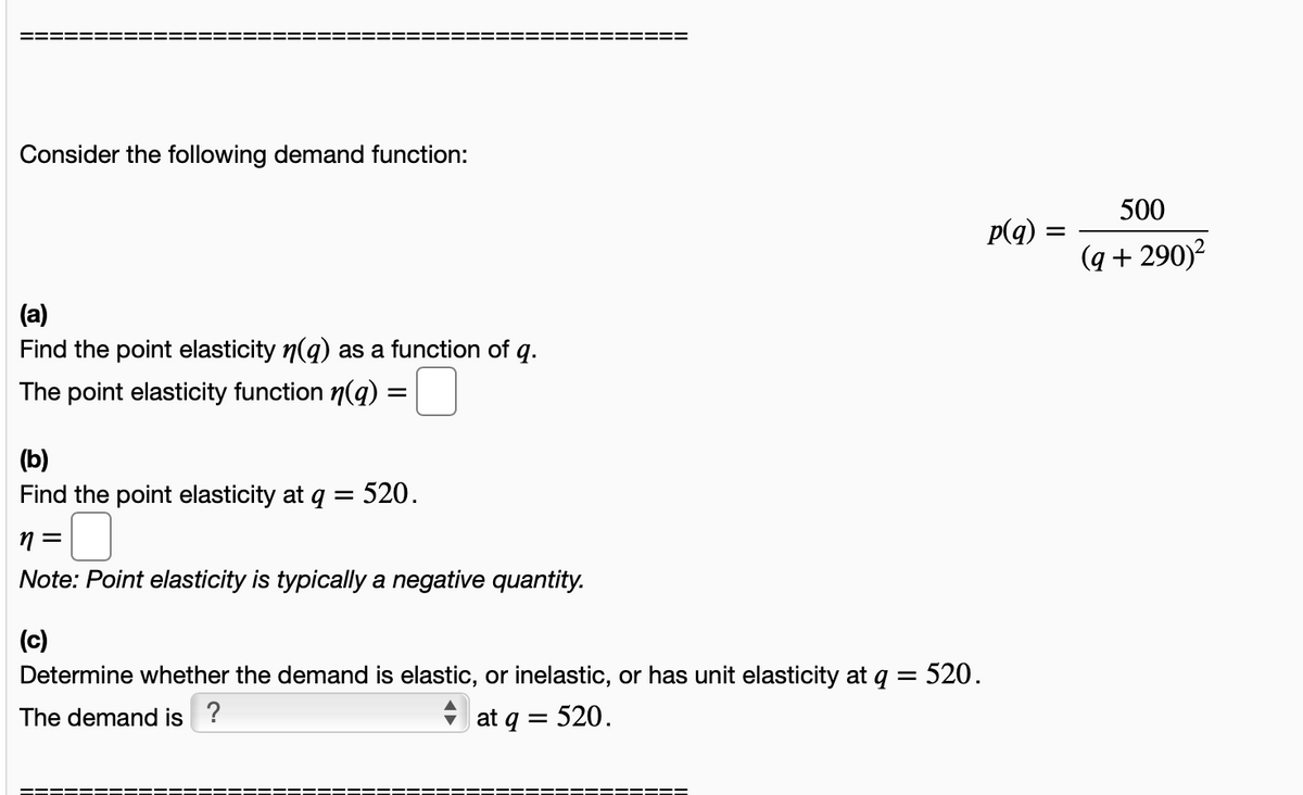 Consider the following demand function:
500
p(q) :
(q + 290)?
(a)
Find the point elasticity n(g) as a function of q.
The point elasticity function n(q):
(b)
Find the point elasticity at q = 520.
Note: Point elasticity is typically a negative quantity.
(c)
Determine whether the demand is elastic, or inelastic, or has unit elasticity at q = 520.
The demand is ?
at q = 520.
