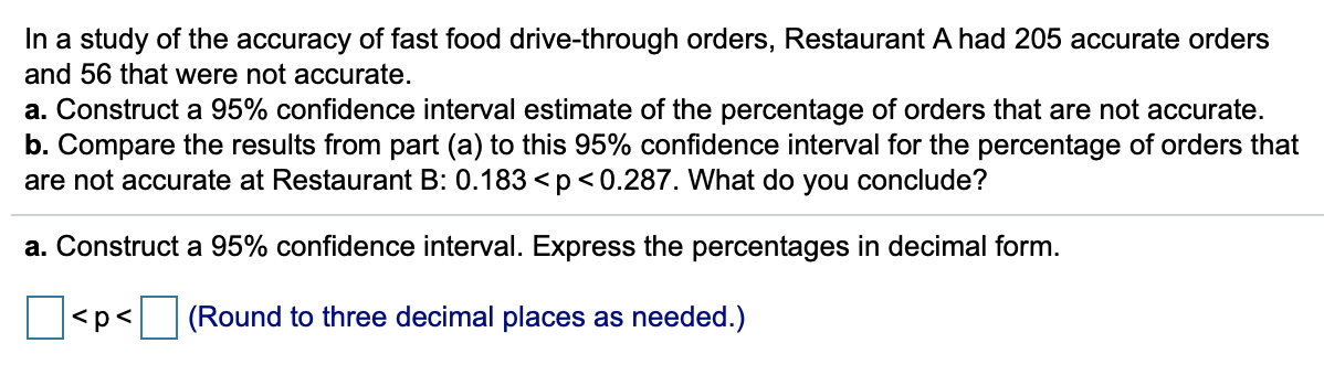 In a study of the accuracy of fast food drive-through orders, Restaurant A had 205 accurate orders
and 56 that were not accurate.
a. Construct a 95% confidence interval estimate of the percentage of orders that are not accurate.
b. Compare the results from part (a) to this 95% confidence interval for the percentage of orders that
are not accurate at Restaurant B: 0.183 <p<0.287. What do you conclude?
a. Construct a 95% confidence interval. Express the percentages in decimal form.
<p<
(Round to three decimal places as needed.)

