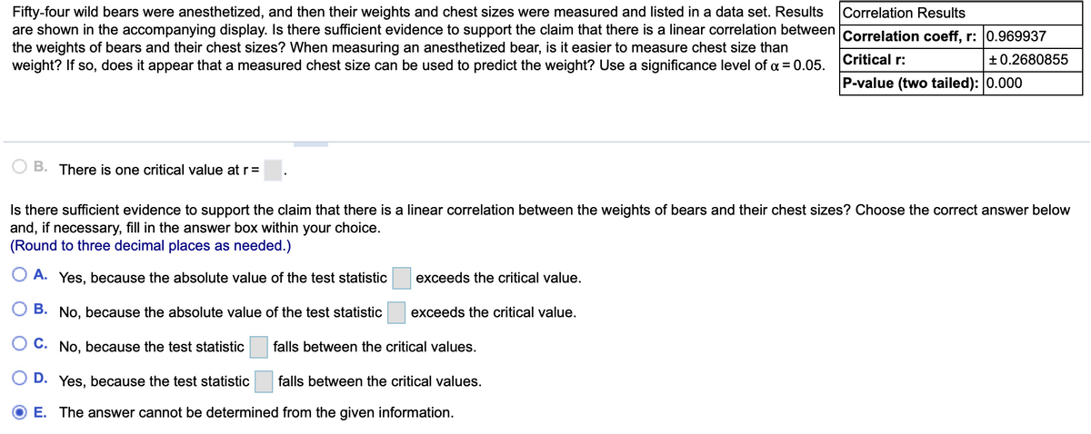 Fifty-four wild bears were anesthetized, and then their weights and chest sizes were measured and listed in a data set. Results
are shown in the accompanying display. Is there sufficient evidence to support the claim that there is a linear correlation between
the weights of bears and their chest sizes? When measuring an anesthetized bear, is it easier to measure chest size than
weight? If so, does it appear that a measured chest size can be used to predict the weight? Use a significance level of a = 0.05.
Correlation Results
Correlation coeff, r: 0.969937
Critical r:
+ 0.2680855
P-value (two tailed): 0.000
B. There is one critical value at r=
Is there sufficient evidence to support the claim that there is a linear correlation between the weights of bears and their chest sizes? Choose the correct answer below
and, if necessary, fill in the answer box within your choice.
(Round to three decimal places as needed.)
A. Yes, because the absolute value of the test statistic
exceeds the critical value.
B. No, because the absolute value of the test statistic
exceeds the critical value.
O C. No, because the test statistic
falls between the critical values.
D. Yes, because the test statistic
falls between the critical values.
E. The answer cannot be determined from the given information.
