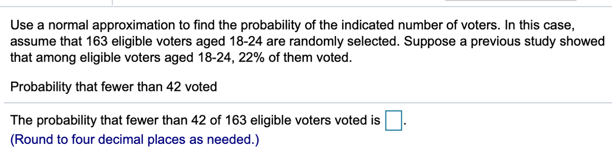 Use a normal approximation to find the probability of the indicated number of voters. In this case,
assume that 163 eligible voters aged 18-24 are randomly selected. Suppose a previous study showed
that among eligible voters aged 18-24, 22% of them voted.
Probability that fewer than 42 voted
The probability that fewer than 42 of 163 eligible voters voted is
(Round to four decimal places as needed.)
