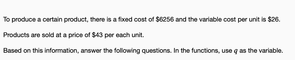 To produce a certain product, there is a fixed cost of $6256 and the variable cost per unit is $26.
Products are sold at a price of $43 per each unit.
Based on this information, answer the following questions. In the functions, use q as the variable.
