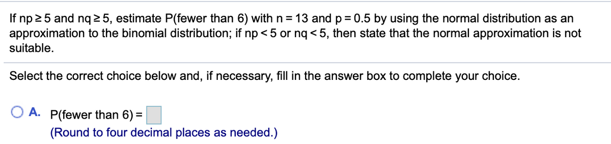 If np 25 and nq 2 5, estimate P(fewer than 6) with n = 13 and p= 0.5 by using the normal distribution as an
approximation to the binomial distribution; if np < 5 or nq < 5, then state that the normal approximation is not
suitable.
Select the correct choice below and, if necessary, fill in the answer box to complete your choice.
A. P(fewer than 6) =
(Round to four decimal places as needed.)
