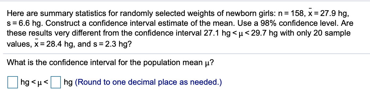 Here are summary statistics for randomly selected weights of newborn girls: n= 158, x = 27.9 hg,
s = 6.6 hg. Construct a confidence interval estimate of the mean. Use a 98% confidence level. Are
these results very different from the confidence interval 27.1 hg < µ< 29.7 hg with only 20 sample
values, x= 28.4 hg, and s = 2.3 hg?
What is the confidence interval for the population mean µ?
hg < µ< hg (Round to one decimal place as needed.)
