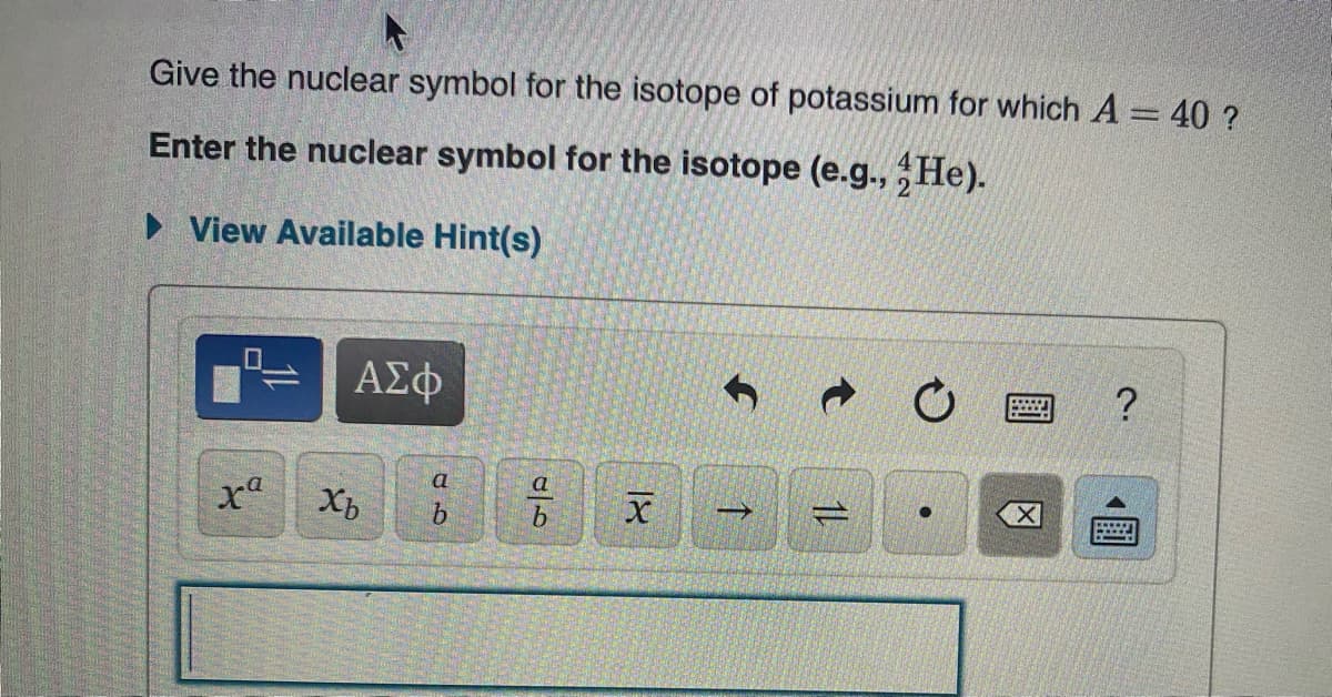 Give the nuclear symbol for the isotope of potassium for which A = 40 ?
Enter the nuclear symbol for the isotope (e.g., He).
• View Available Hint(s)
ΑΣφ
?
a
Xb
