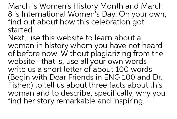 March is Women's History Month and March
8 is International Women's Day. On your own,
find out about how this celebration got
started.
Next, use this website to learn about a
woman in history whom you have not heard
of before now. Without plagiarizing from the
website--that is, use all your own words--
write us a short letter of about 100 words
(Begin with Dear Friends in ENG 100 and Dr.
Fisher:) to tell us about three facts about this
woman and to describe, specifically, why you
find her story remarkable and inspiring.
