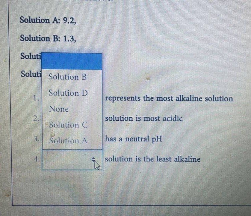 Solution A: 9.2,
Solution B: 1.3,
Soluti
Soluti
1.
2.
3.
4.
Solution B
Solution D
None
Solution C
Solution A
Î
represents the most alkaline solution
solution is most acidic
has a neutral pH
solution is the least alkaline