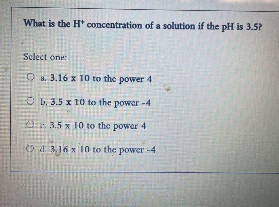 What is the H* concentration of a solution if the pH is 3.5?
Select one:
O a. 3.16 x 10 to the power 4
O b. 3.5 x 10 to the power -4
O c. 3.5 x 10 to the power 4
WAS
O d. 3.16 x 10 to the power -4