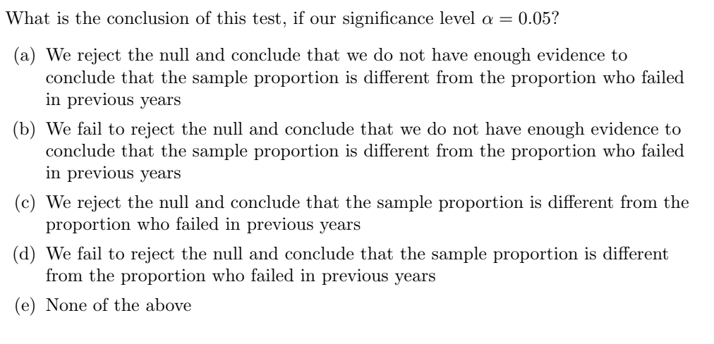 What is the conclusion of this test, if our significance level a = 0.05?
(a) We reject the null and conclude that we do not have enough evidence to
conclude that the sample proportion is different from the proportion who failed
in previous years
(b) We fail to reject the null and conclude that we do not have enough evidence to
conclude that the sample proportion is different from the proportion who failed
in previous years
(c) We reject the null and conclude that the sample proportion is different from the
proportion who failed in previous years
(d) We fail to reject the null and conclude that the sample proportion is different
from the proportion who failed in previous years
(e) None of the above