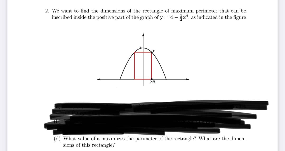 2. We want to find the dimensions of the rectangle of maximum perimeter that can be
inscribed inside the positive part of the graph of y = 4 - 1x4, as indicated in the figure
for P depen
(5) F
4
P
t
(a,0)
imates
(d) What value of a maximizes the perimeter of the rectangle? What are the dimen-
sions of this rectangle?
