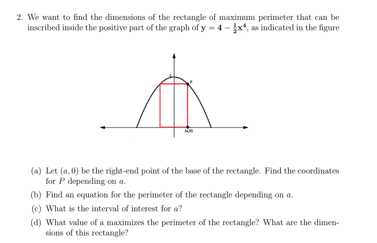 2. We want to find the dimensions of the rectangle of maximum perimeter that can be
inscribed inside the positive part of the graph of y = 4 - 1x4, as indicated in the figure
(a,0)
(a) Let (a,0) be the right-end point of the base of the rectangle. Find the coordinates
for P depending on a.
(b) Find an equation for the perimeter of the rectangle depending on a.
(c) What is the interval of interest for a?
(d) What value of a maximizes the perimeter of the rectangle? What are the dimen-
sions of this rectangle?